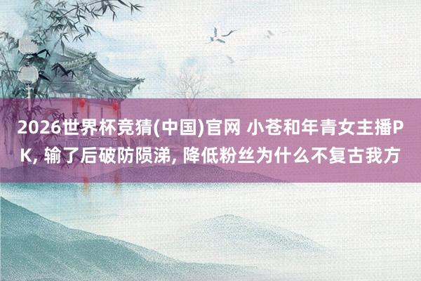 2026世界杯竞猜(中国)官网 小苍和年青女主播PK, 输了后破防陨涕, 降低粉丝为什么不复古我方
