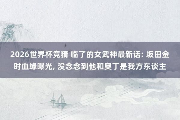 2026世界杯竞猜 临了的女武神最新话: 坂田金时血缘曝光, 没念念到他和奥丁是我方东谈主