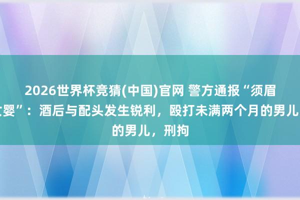 2026世界杯竞猜(中国)官网 警方通报“须眉殴打女婴”:酒后与配头发生锐利,殴打未满两个月的男儿,刑拘