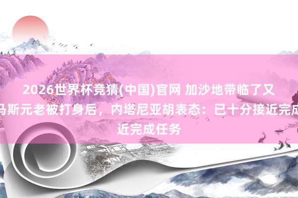 2026世界杯竞猜(中国)官网 加沙地带临了又名哈马斯元老被打身后,内塔尼亚胡表态:已十分接近完成任务