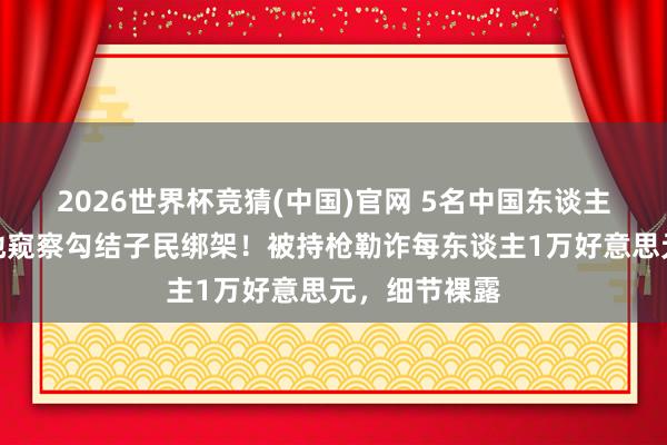 2026世界杯竞猜(中国)官网 5名中国东谈主在泰国遭当地窥察勾结子民绑架!被持枪勒诈每东谈主1万好意思元,细节裸露