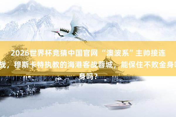2026世界杯竞猜中国官网 “澳波系”主帅接连内战,穆斯卡特执教的海港客战蓉城,能保住不败金身吗?