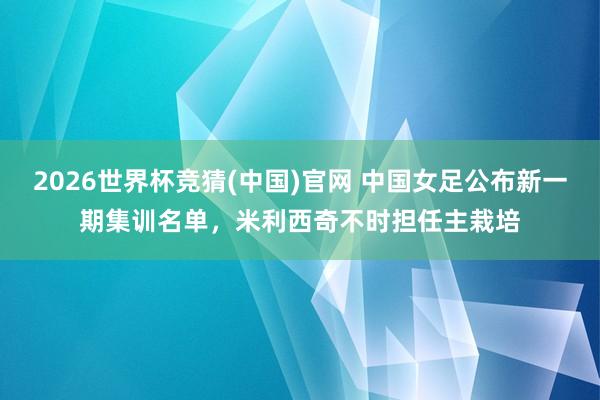 2026世界杯竞猜(中国)官网 中国女足公布新一期集训名单,米利西奇不时担任主栽培