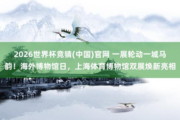 2026世界杯竞猜(中国)官网 一展轮动一城马韵!海外博物馆日,上海体育博物馆双展焕新亮相