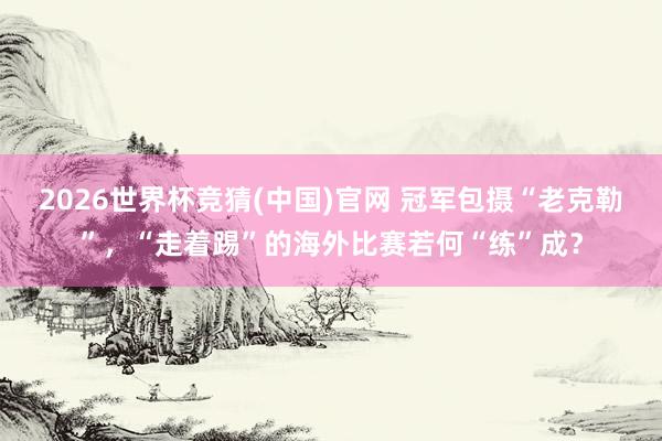 2026世界杯竞猜(中国)官网 冠军包摄“老克勒”,“走着踢”的海外比赛若何“练”成?