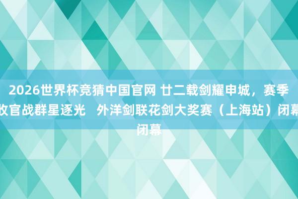 2026世界杯竞猜中国官网 廿二载剑耀申城,赛季收官战群星逐光 外洋剑联花剑大奖赛(上海站)闭幕
