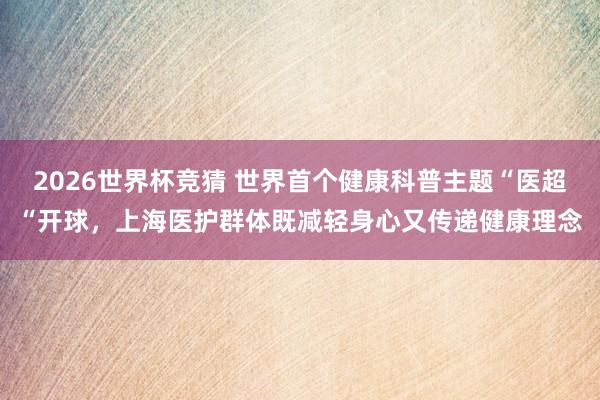 2026世界杯竞猜 世界首个健康科普主题“医超“开球,上海医护群体既减轻身心又传递健康理念