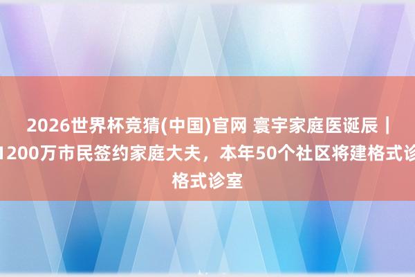2026世界杯竞猜(中国)官网 寰宇家庭医诞辰|沪1200万市民签约家庭大夫,本年50个社区将建格式诊室