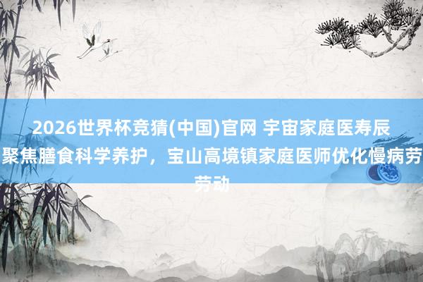 2026世界杯竞猜(中国)官网 宇宙家庭医寿辰｜聚焦膳食科学养护，宝山高境镇家庭医师优化慢病劳动