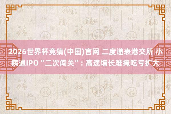 2026世界杯竞猜(中国)官网 二度递表港交所 小鹅通IPO“二次闯关”: 高速增长难掩吃亏扩大