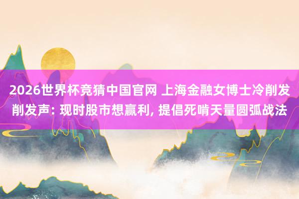 2026世界杯竞猜中国官网 上海金融女博士冷削发削发声: 现时股市想赢利， 提倡死啃天量圆弧战法
