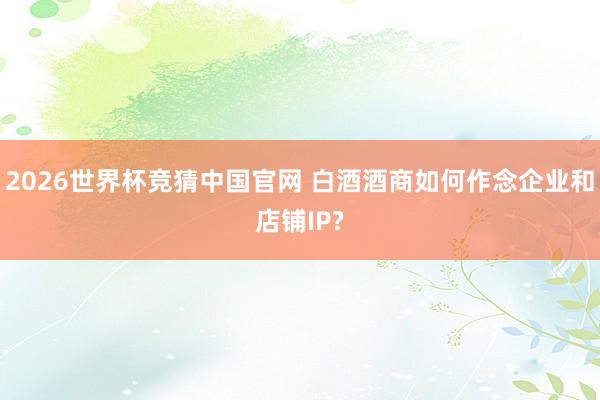 2026世界杯竞猜中国官网 白酒酒商如何作念企业和店铺IP?