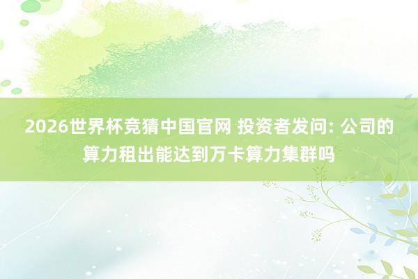 2026世界杯竞猜中国官网 投资者发问: 公司的算力租出能达到万卡算力集群吗