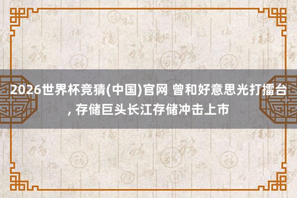 2026世界杯竞猜(中国)官网 曾和好意思光打擂台, 存储巨头长江存储冲击上市