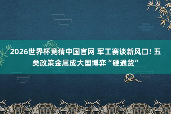 2026世界杯竞猜中国官网 军工赛谈新风口! 五类政策金属成大国博弈“硬通货”