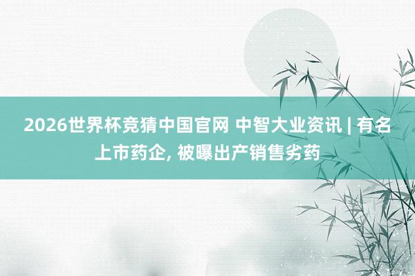 2026世界杯竞猜中国官网 中智大业资讯 | 有名上市药企, 被曝出产销售劣药