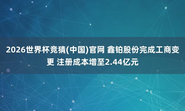 2026世界杯竞猜(中国)官网 鑫铂股份完成工商变更 注册成本增至2.44亿元