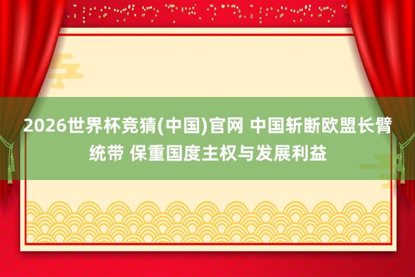 2026世界杯竞猜(中国)官网 中国斩断欧盟长臂统带 保重国度主权与发展利益