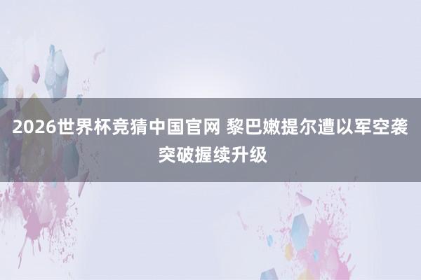 2026世界杯竞猜中国官网 黎巴嫩提尔遭以军空袭 突破握续升级