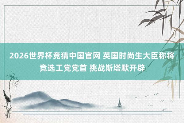 2026世界杯竞猜中国官网 英国时尚生大臣称将竞选工党党首 挑战斯塔默开辟