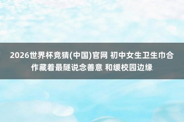 2026世界杯竞猜(中国)官网 初中女生卫生巾合作藏着最隧说念善意 和缓校园边缘