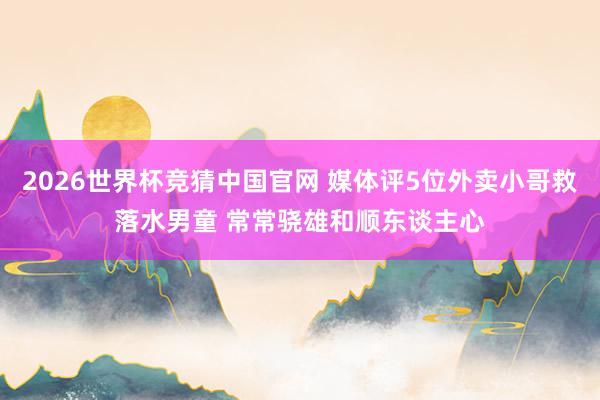 2026世界杯竞猜中国官网 媒体评5位外卖小哥救落水男童 常常骁雄和顺东谈主心