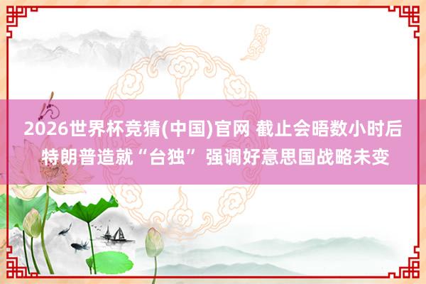 2026世界杯竞猜(中国)官网 截止会晤数小时后 特朗普造就“台独” 强调好意思国战略未变