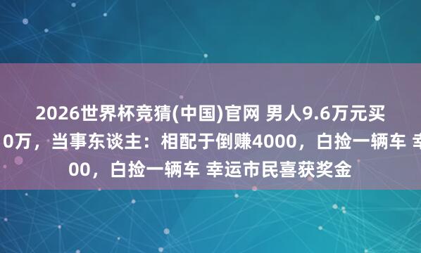 2026世界杯竞猜(中国)官网 男人9.6万元买车发票抽奖又中10万,当事东谈主:相配于倒赚4000,白捡一辆车 幸运市民喜获奖金