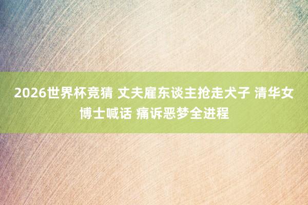 2026世界杯竞猜 丈夫雇东谈主抢走犬子 清华女博士喊话 痛诉恶梦全进程
