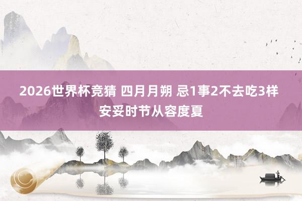 2026世界杯竞猜 四月月朔 忌1事2不去吃3样 安妥时节从容度夏
