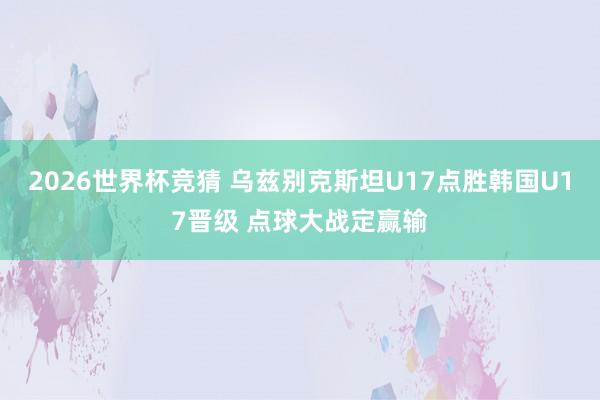 2026世界杯竞猜 乌兹别克斯坦U17点胜韩国U17晋级 点球大战定赢输