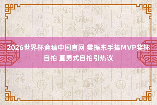 2026世界杯竞猜中国官网 樊振东手捧MVP奖杯自拍 直男式自拍引热议