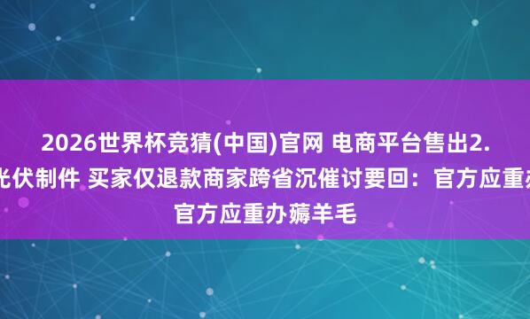 2026世界杯竞猜(中国)官网 电商平台售出2.36万的光伏制件 买家仅退款商家跨省沉催讨要回:官方应重办薅羊毛