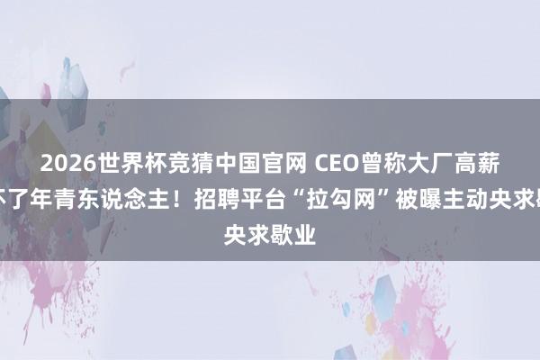 2026世界杯竞猜中国官网 CEO曾称大厂高薪惯坏了年青东说念主!招聘平台“拉勾网”被曝主动央求歇业