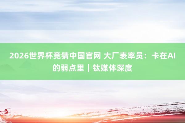 2026世界杯竞猜中国官网 大厂表率员：卡在AI的弱点里｜钛媒体深度