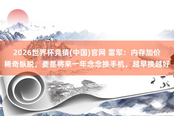 2026世界杯竞猜(中国)官网 雷军:内存加价稀奇纵脱,要是将来一年念念换手机,越早换越好