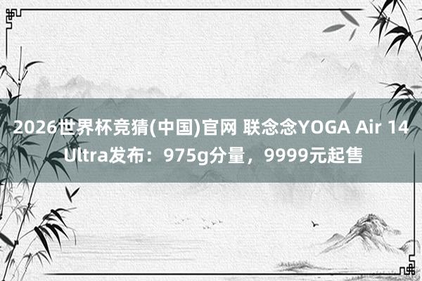 2026世界杯竞猜(中国)官网 联念念YOGA Air 14 Ultra发布:975g分量,9999元起售