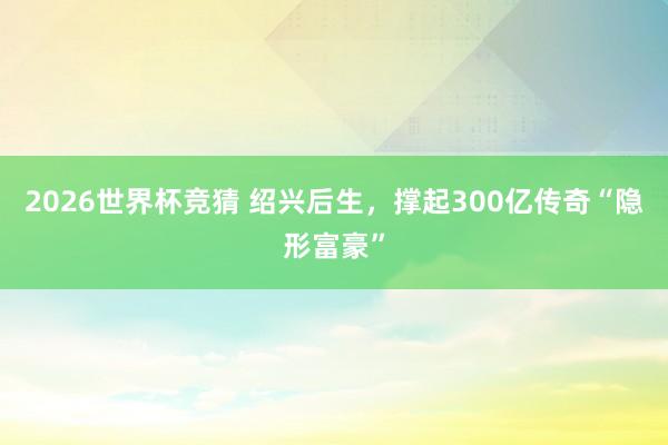 2026世界杯竞猜 绍兴后生,撑起300亿传奇“隐形富豪”