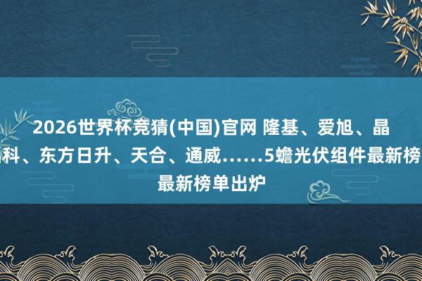 2026世界杯竞猜(中国)官网 隆基、爱旭、晶澳、晶科、东方日升、天合、通威……5蟾光伏组件最新榜单出炉