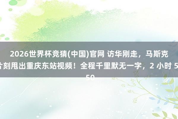 2026世界杯竞猜(中国)官网 访华刚走,马斯克片刻甩出重庆东站视频!全程千里默无一字,2 小时 50