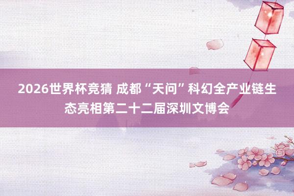 2026世界杯竞猜 成都“天问”科幻全产业链生态亮相第二十二届深圳文博会