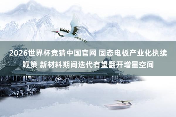 2026世界杯竞猜中国官网 固态电板产业化执续鞭策 新材料期间迭代有望翻开增量空间