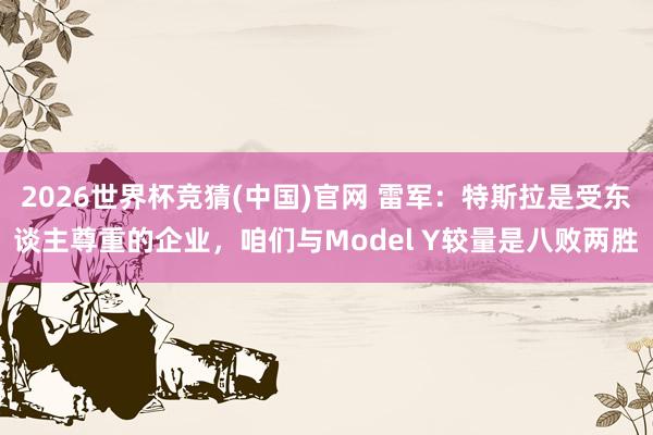 2026世界杯竞猜(中国)官网 雷军:特斯拉是受东谈主尊重的企业,咱们与Model Y较量是八败两胜