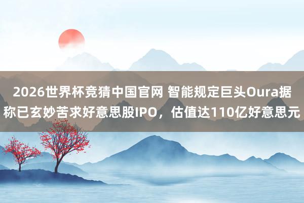 2026世界杯竞猜中国官网 智能规定巨头Oura据称已玄妙苦求好意思股IPO,估值达110亿好意思元