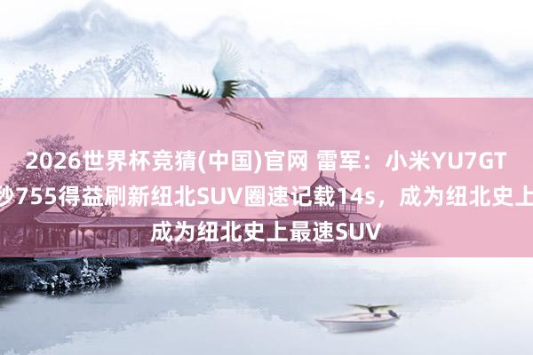 2026世界杯竞猜(中国)官网 雷军:小米YU7GT以7分22秒755得益刷新纽北SUV圈速记载14s,成为纽北史上最速SUV