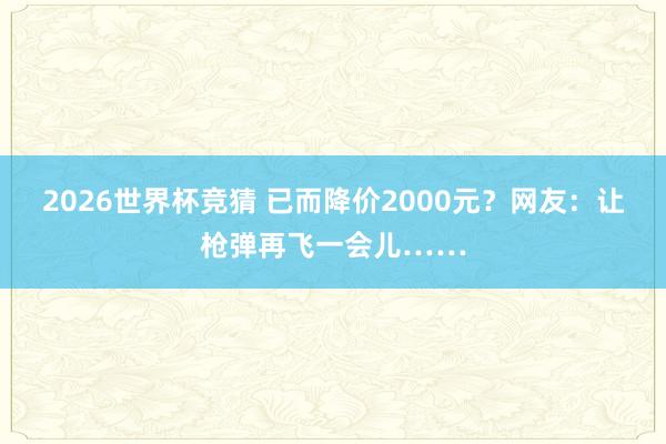 2026世界杯竞猜 已而降价2000元?网友:让枪弹再飞一会儿……