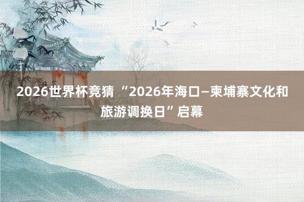 2026世界杯竞猜 “2026年海口—柬埔寨文化和旅游调换日”启幕