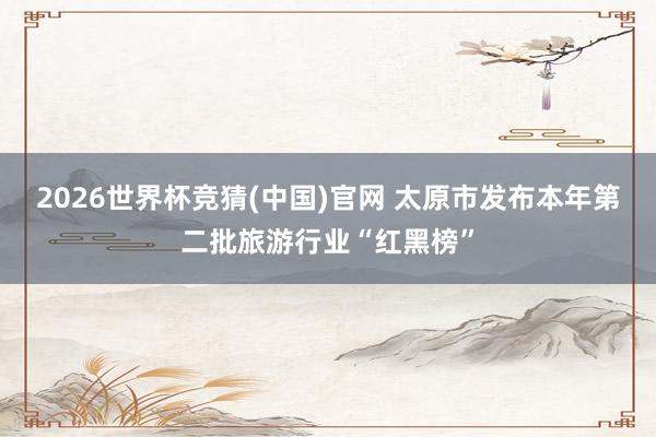 2026世界杯竞猜(中国)官网 太原市发布本年第二批旅游行业“红黑榜”