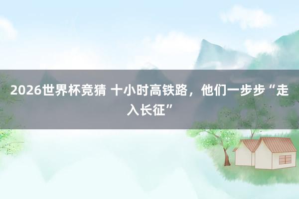 2026世界杯竞猜 十小时高铁路,他们一步步“走入长征”