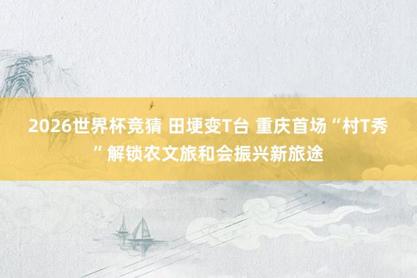 2026世界杯竞猜 田埂变T台 重庆首场“村T秀”解锁农文旅和会振兴新旅途